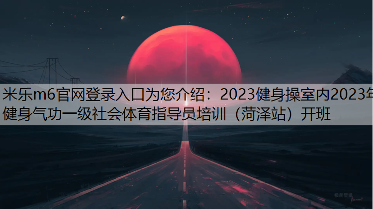 米乐m6官网登录入口为您介绍：2023健身操室内2023年健身气功一级社会体育指导员培训（菏泽站）开班